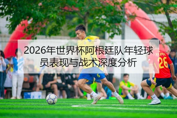 2026年世界杯阿根廷队年轻球员表现与战术深度分析
