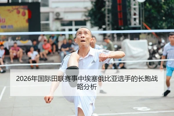 2026年国际田联赛事中埃塞俄比亚选手的长跑战略分析
