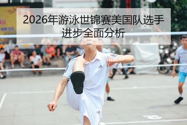 2026年游泳世锦赛美国队选手进步全面分析
