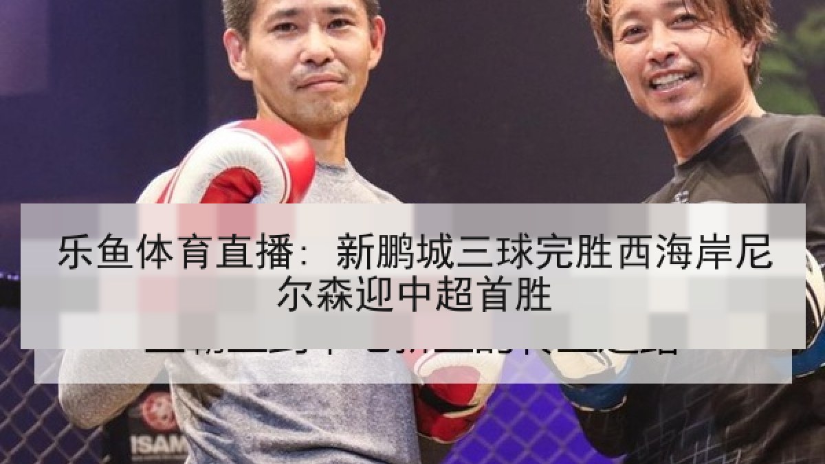 乐鱼体育直播: 新鹏城三球完胜西海岸尼尔森迎中超首胜 乐鱼体育直播: 新鹏城三球完胜西海岸尼尔森迎中超首胜