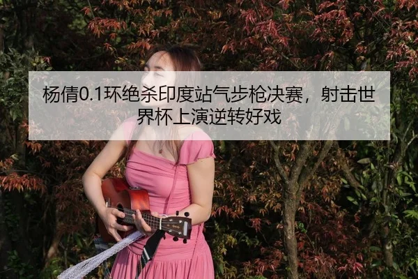 杨倩0.1环绝杀印度站气步枪决赛，射击世界杯上演逆转好戏